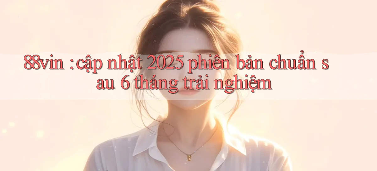 88vin cập nhật 2025 phiên bản chuẩn sau 6 tháng trải nghiệm