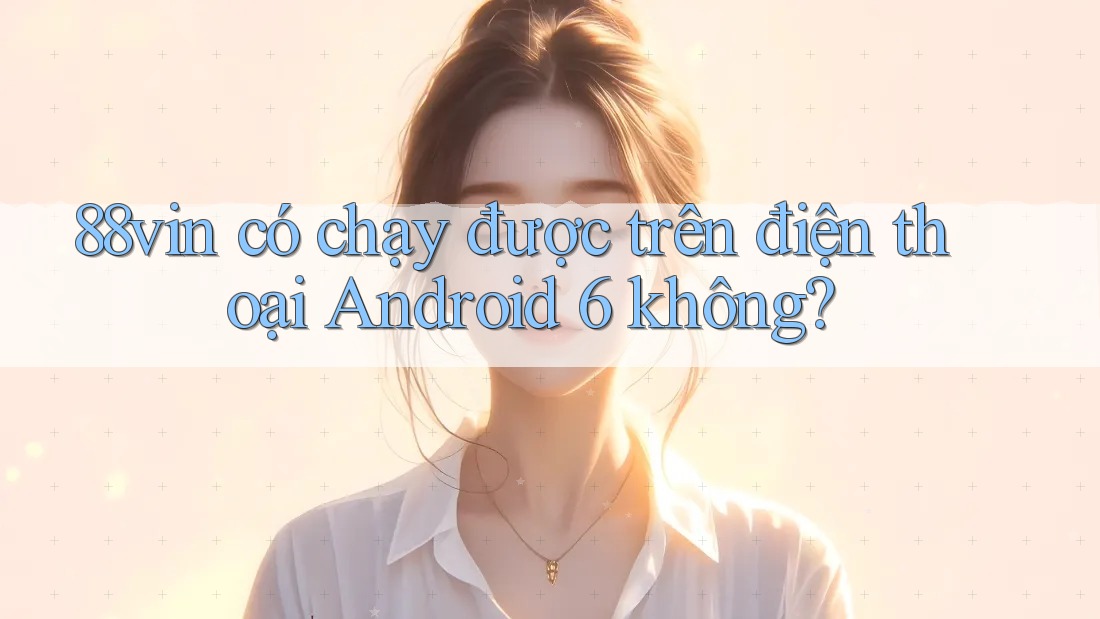88vin có chạy được trên điện thoại Android 6 không?