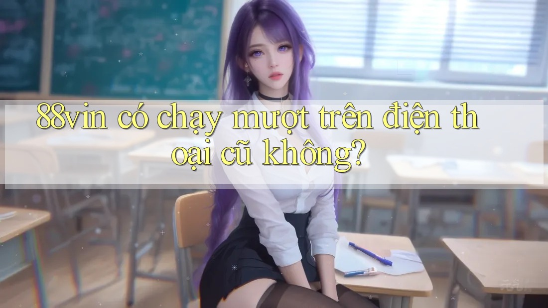 88vin có chạy mượt trên điện thoại cũ không? 88vin có chạy mượt trên điện thoại cũ không?