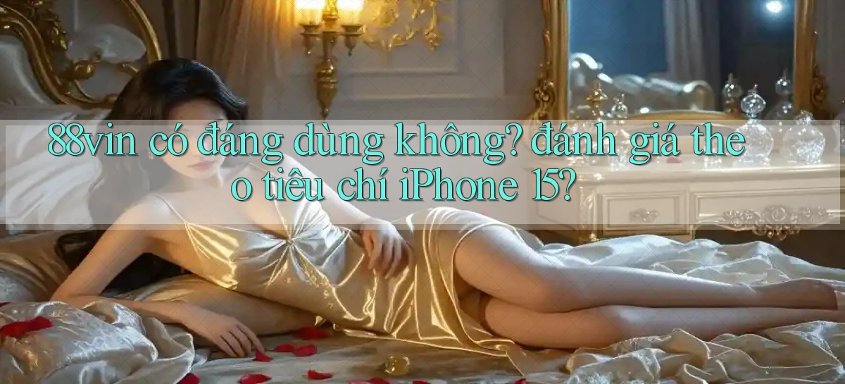 88vin có đáng dùng không đánh giá theo tiêu chí iPhone 15