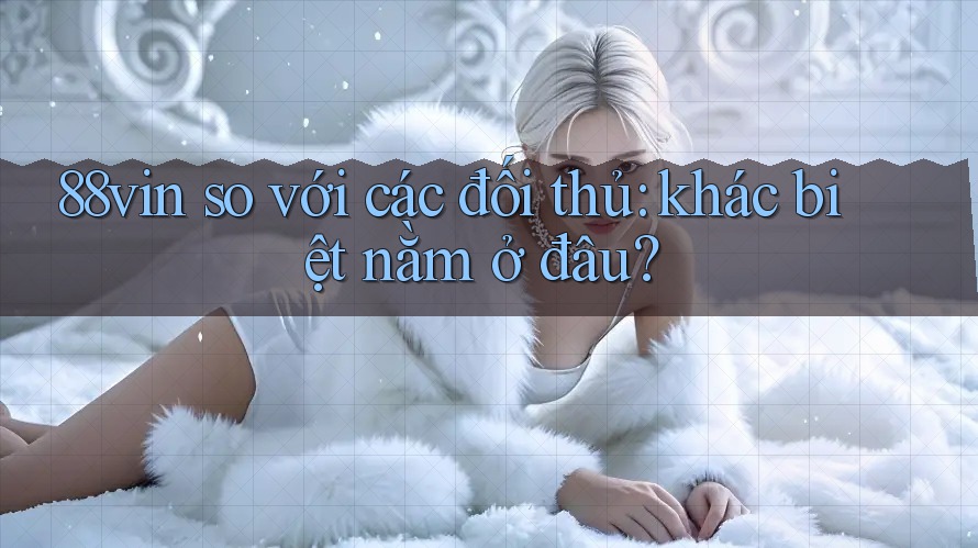 88vin so với các đối thủ: khác biệt nằm ở đâu?