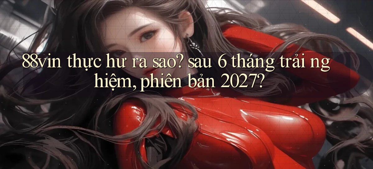 88vin thực hư ra sao sau 6 tháng trải nghiệm, phiên bản 2027