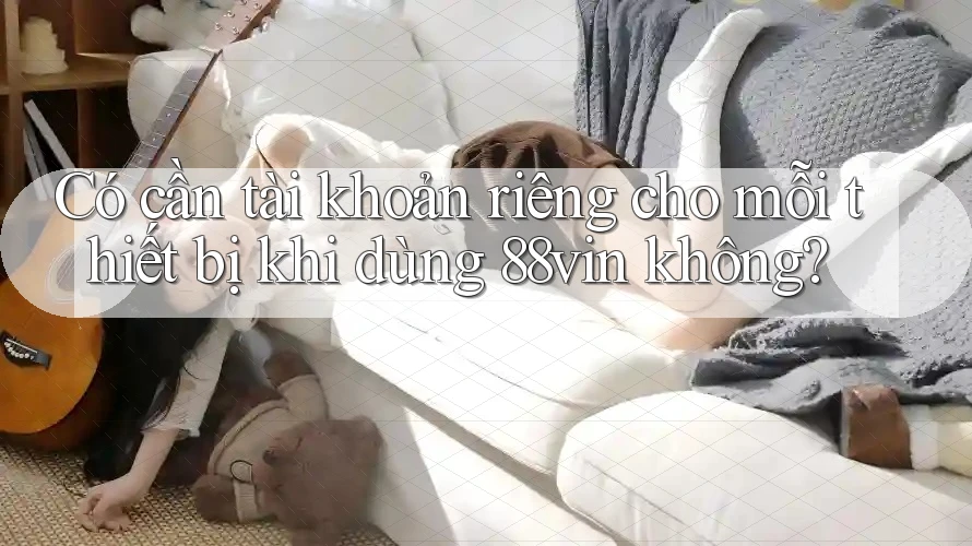 Có cần tài khoản riêng cho mỗi thiết bị khi dùng 88vin không? Có cần tài khoản riêng cho mỗi thiết bị khi dùng 88vin không?