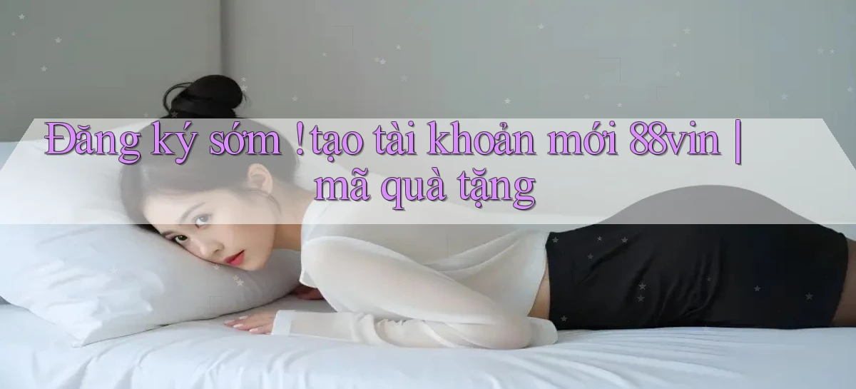 Đăng ký sớm ! tạo tài khoản mới 88vin mã quà tặng