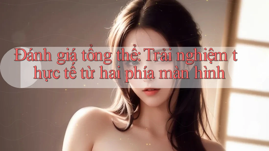 Đánh giá tổng thể: Trải nghiệm thực tế từ hai phía màn hình