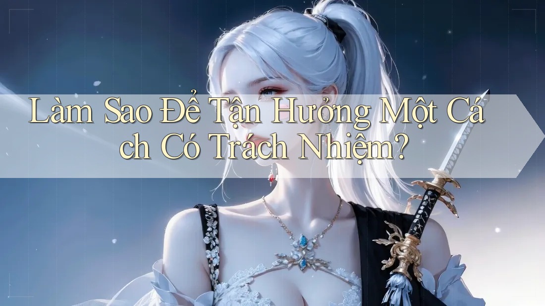 Làm Sao Để Tận Hưởng Một Cách “Có Trách Nhiệm”?