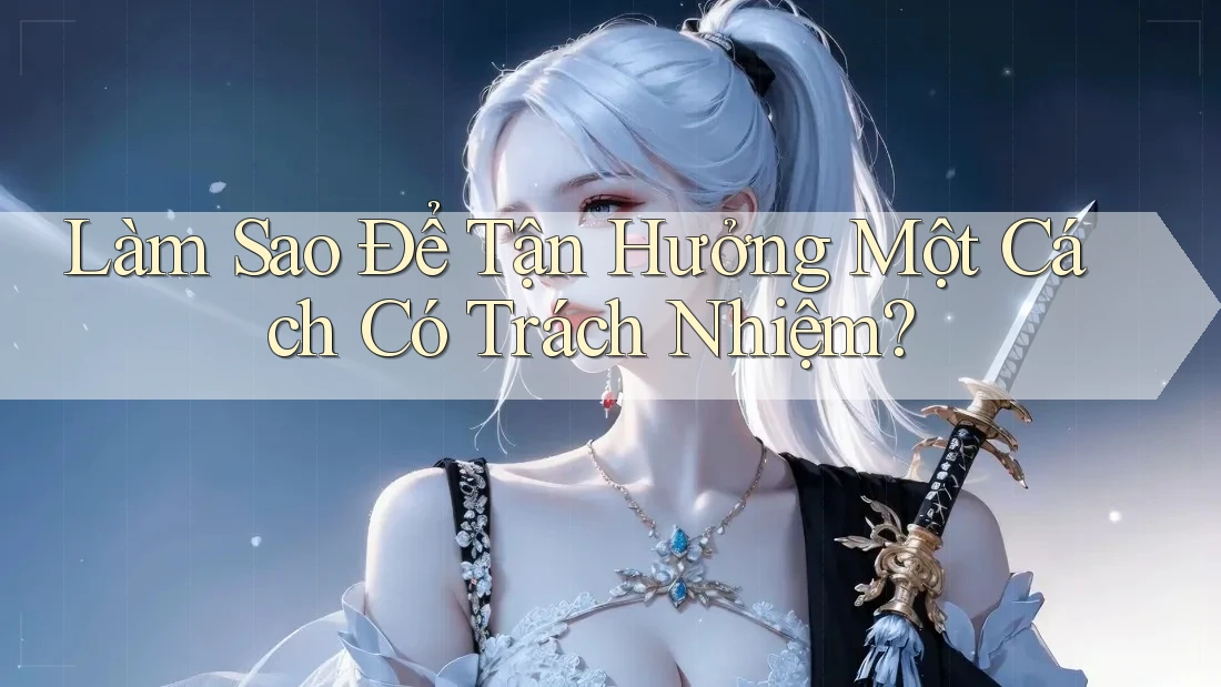 Làm Sao Để Tận Hưởng Một Cách “Có Trách Nhiệm”? Làm Sao Để Tận Hưởng Một Cách “Có Trách Nhiệm”?