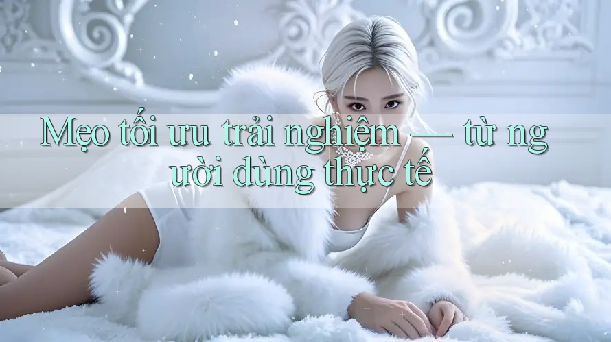 Mẹo tối ưu trải nghiệm — từ người dùng thực tế