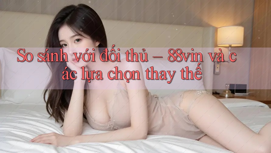So sánh với đối thủ – 88vin và các lựa chọn thay thế