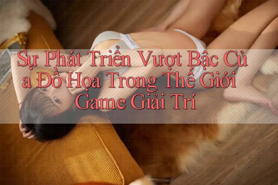 Sự Phát Triển Vượt Bậc Của Đồ Họa Trong Thế Giới Game Giải Trí