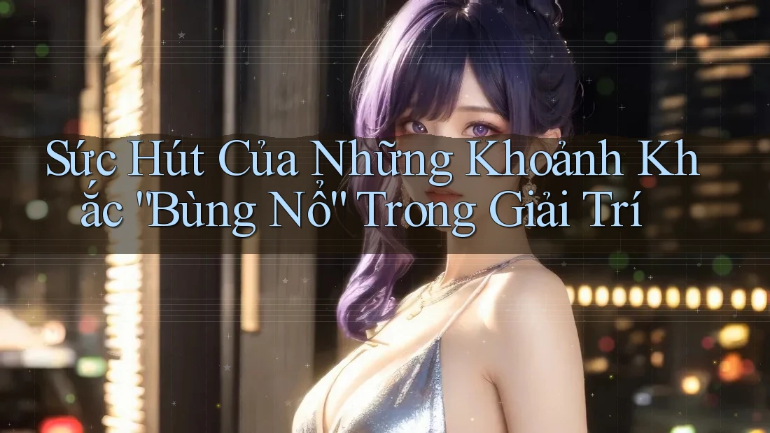 Sức Hút Của Những Khoảnh Khắc “Bùng Nổ” Trong Giải Trí