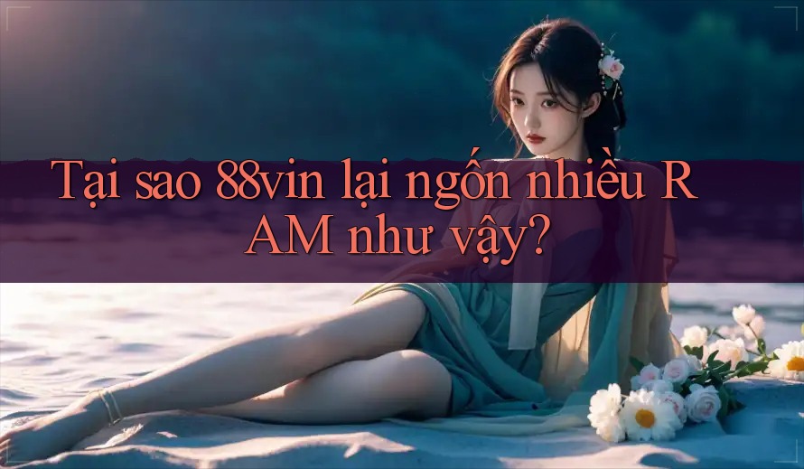 Tại sao 88vin lại ngốn nhiều RAM như vậy?