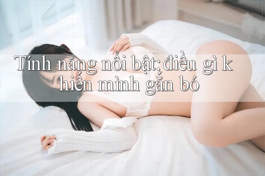 Tính năng nổi bật: điều gì khiến mình gắn bó Tính năng nổi bật: điều gì khiến mình gắn bó