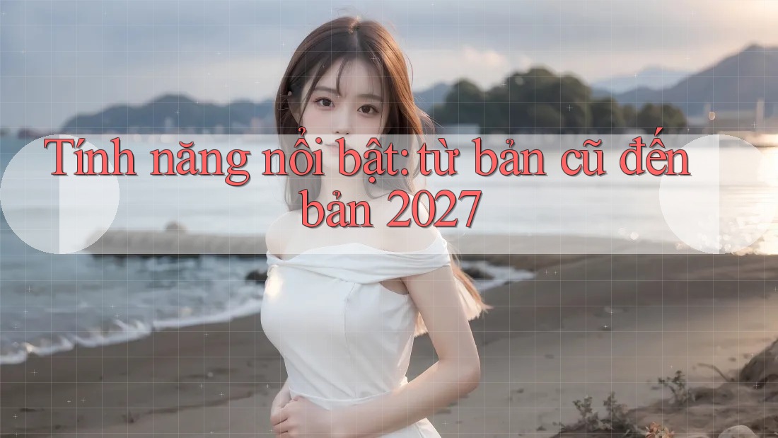 Tính năng nổi bật: từ bản cũ đến bản 2027 Tính năng nổi bật: từ bản cũ đến bản 2027