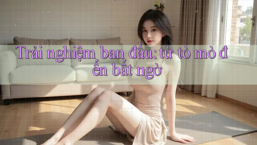 Trải nghiệm ban đầu: từ tò mò đến bất ngờ Trải nghiệm ban đầu: từ tò mò đến bất ngờ