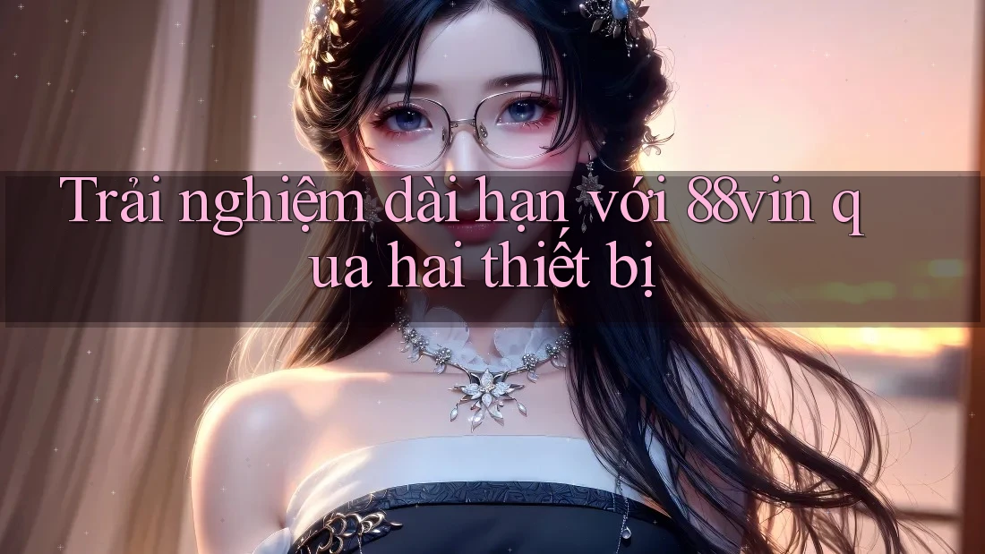 Trải nghiệm dài hạn với 88vin qua hai thiết bị Trải nghiệm dài hạn với 88vin qua hai thiết bị