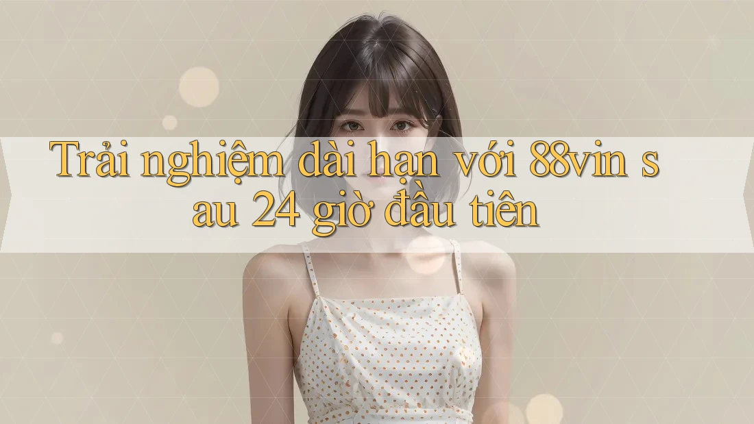 Trải nghiệm dài hạn với 88vin sau 24 giờ đầu tiên Trải nghiệm dài hạn với 88vin sau 24 giờ đầu tiên