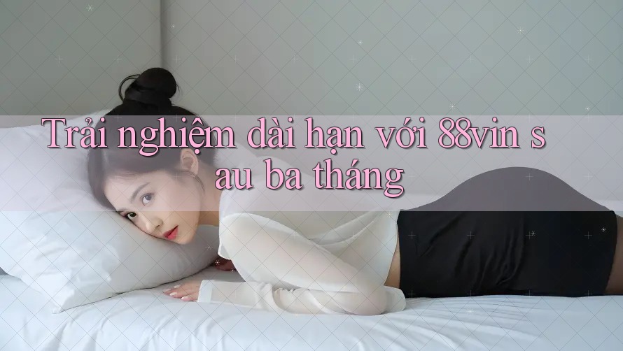 Trải nghiệm dài hạn với 88vin sau ba tháng