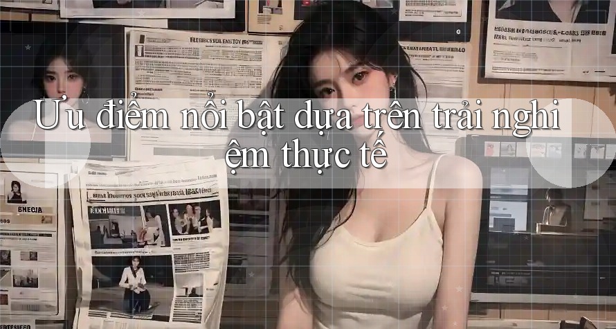 Ưu điểm nổi bật dựa trên trải nghiệm thực tế Ưu điểm nổi bật dựa trên trải nghiệm thực tế