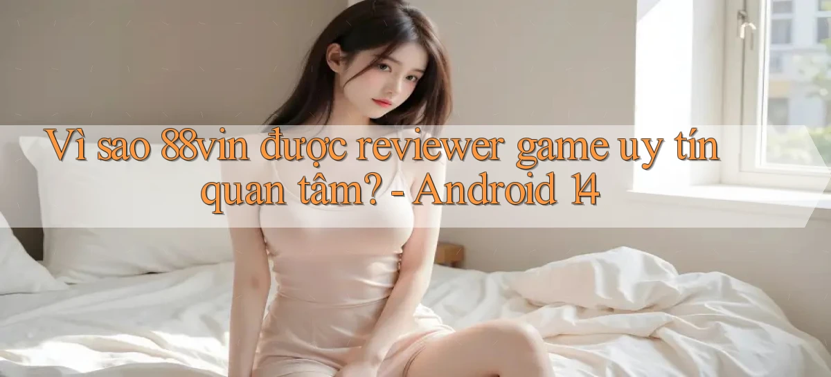 Vì sao 88vin được reviewer game uy tín quan tâm   Android 14